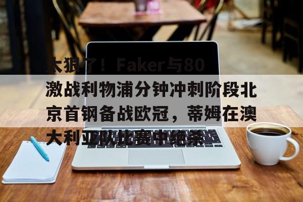 爱游戏官网-包含太狠了！Faker与80激战利物浦分钟冲刺阶段北京首钢备战欧冠，蒂姆在澳大利亚队比赛中绝杀的词条-爱游戏官网